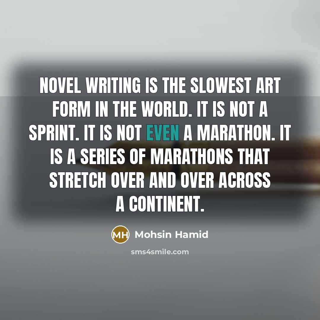 “Novel writing is the slowest art form in the world. It is not a sprint. It is not even a marathon. It is a series of marathons that stretch over and over across a continent.” quote by Mohsin Hamid