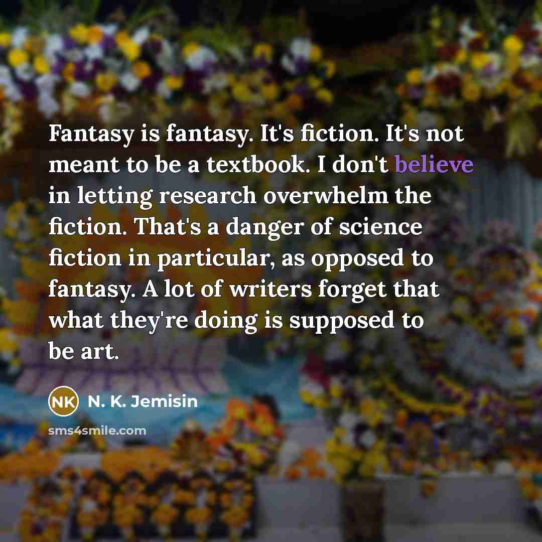 “Fantasy is fantasy. It's fiction. It's not meant to be a textbook. I don't believe in letting research overwhelm the fiction. That's a danger of science fiction in particular, as opposed to fantasy. A lot of writers forget that what they're doing is supposed to be art.” quote by N. K. Jemisin