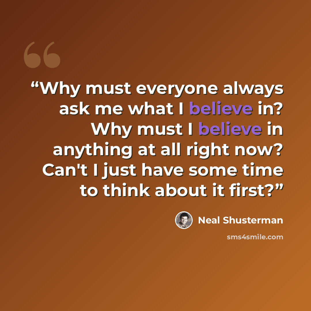 “Why must everyone always ask me what I believe in? Why must I believe in anything at all right now? Can't I just have some time to think about it first?” quote by Neal Shusterman