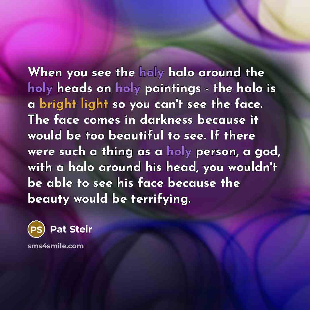 “When you see the holy halo around the holy heads on holy paintings - the halo is a bright light so you can't see the face. The face comes in darkness because it would be too beautiful to see. If there were such a thing as a holy person, a god, with a halo around his head, you wouldn't be able to…” quote by Pat Steir