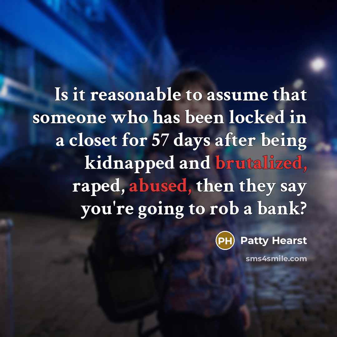 “Is it reasonable to assume that someone who has been locked in a closet for 57 days after being kidnapped and brutalized, raped, abused, then they say you're going to rob a bank?” quote by Patty Hearst