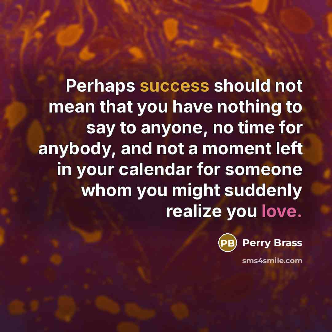 “Perhaps success should not mean that you have nothing to say to anyone, no time for anybody, and not a moment left in your calendar for someone whom you might suddenly realize you love.” quote by Perry Brass