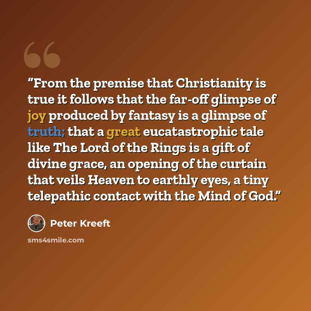 “From the premise that Christianity is true it follows that the far-off glimpse of joy produced by fantasy is a glimpse of truth; that a great eucatastrophic tale like The Lord of the Rings is a gift of divine grace, an opening of the curtain that veils Heaven to earthly eyes, a tiny telepathic…” quote by Peter Kreeft