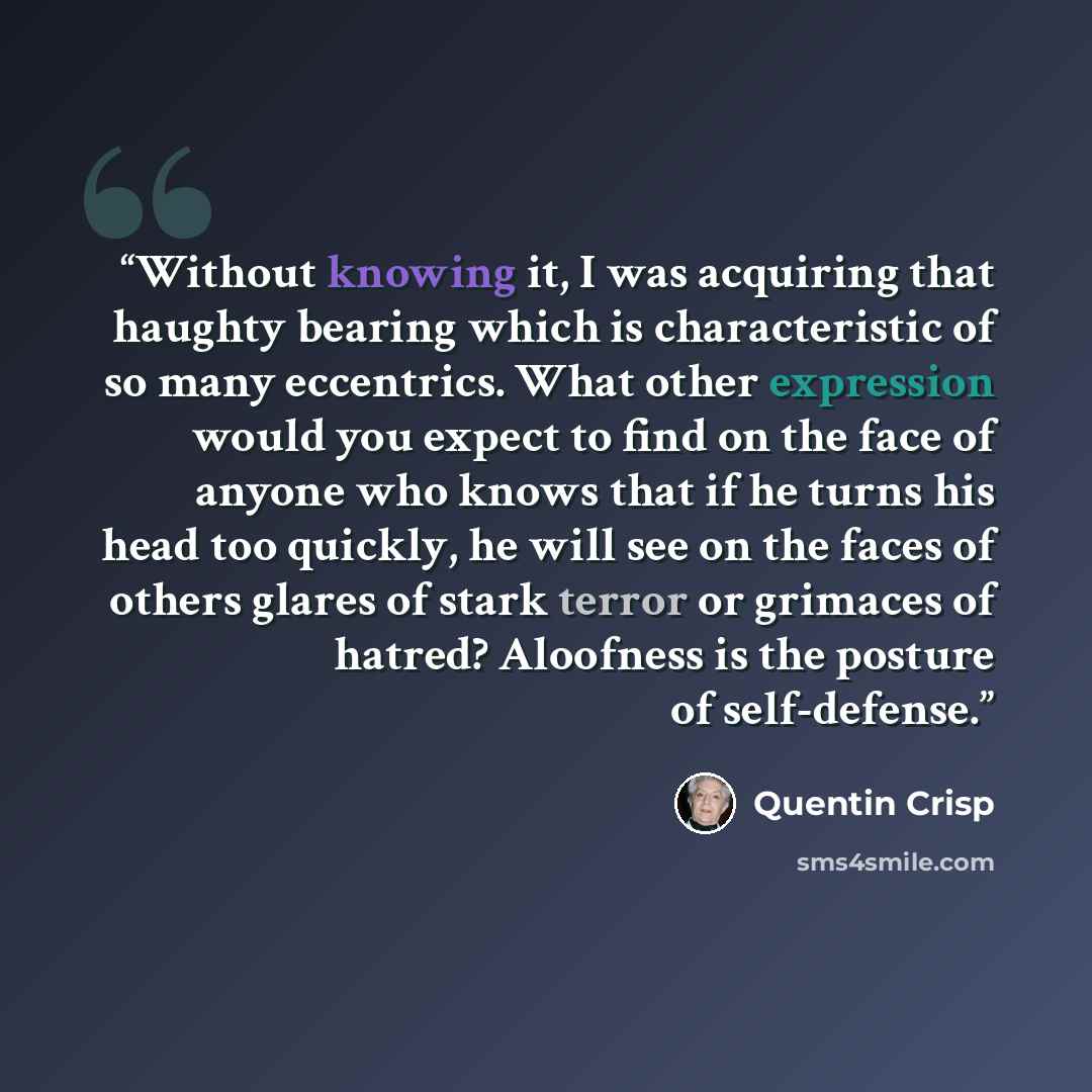 “Without knowing it, I was acquiring that haughty bearing which is characteristic of so many eccentrics. What other expression would you expect to find on the face of anyone who knows that if he turns his head too quickly, he will see on the faces of others glares of stark terror or grimaces of…” quote by Quentin Crisp