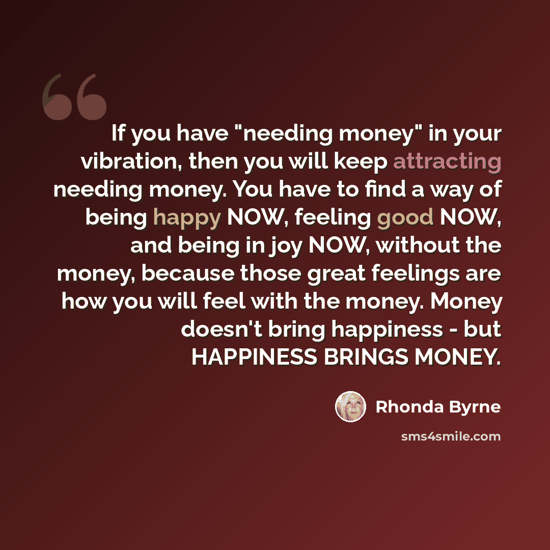 “If you have "needing money" in your vibration, then you will keep attracting needing money. You have to find a way of being happy NOW, feeling good NOW, and being in joy NOW, without the money, because those great feelings are how you will feel with the money. Money doesn't bring happiness - but…” quote by Rhonda Byrne