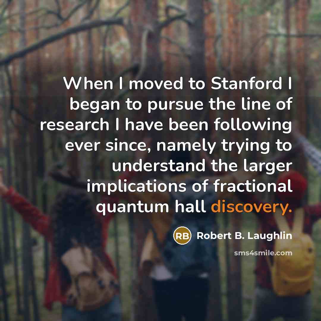 “When I moved to Stanford I began to pursue the line of research I have been following ever since, namely trying to understand the larger implications of fractional quantum hall discovery.” quote by Robert B. Laughlin