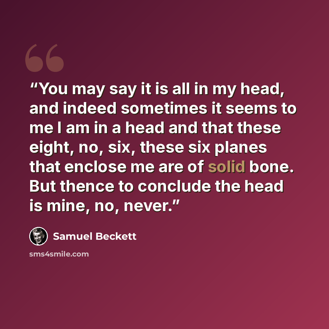 “You may say it is all in my head, and indeed sometimes it seems to me I am in a head and that these eight, no, six, these six planes that enclose me are of solid bone. But thence to conclude the head is mine, no, never.” quote by Samuel Beckett