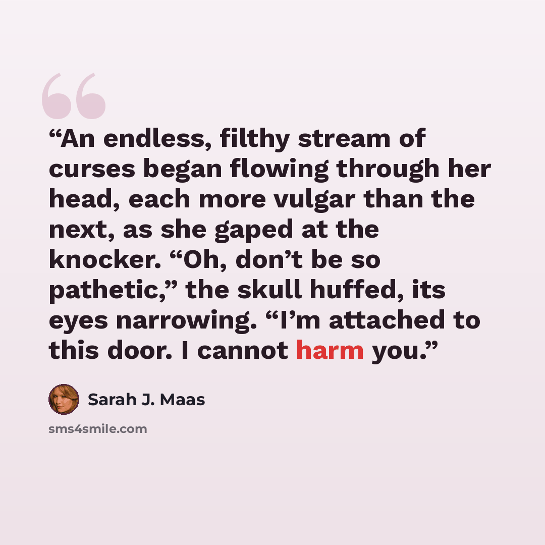“An endless, filthy stream of curses began flowing through her head, each more vulgar than the next, as she gaped at the knocker. “Oh, don’t be so pathetic,” the skull huffed, its eyes narrowing. “I’m attached to this door. I cannot harm you.” quote by Sarah J. Maas