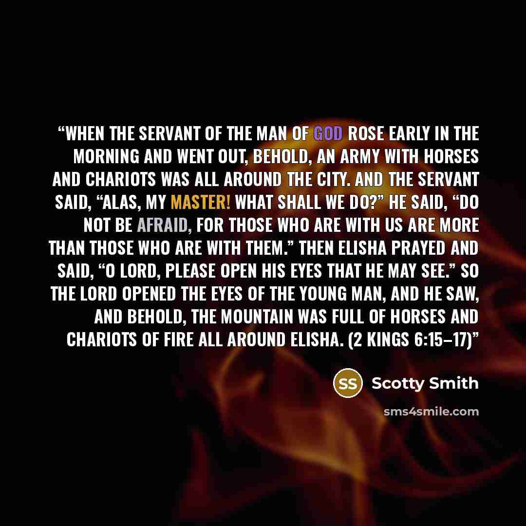 “When the servant of the man of God rose early in the morning and went out, behold, an army with horses and chariots was all around the city. And the servant said, “Alas, my master! What shall we do?” He said, “Do not be afraid, for those who are with us are more than those who are with them.” Then…” quote by Scotty Smith