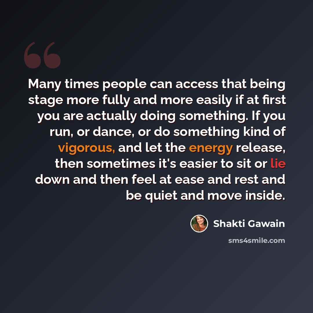 “Many times people can access that being stage more fully and more easily if at first you are actually doing something. If you run, or dance, or do something kind of vigorous, and let the energy release, then sometimes it's easier to sit or lie down and then feel at ease and rest and be quiet and…” quote by Shakti Gawain