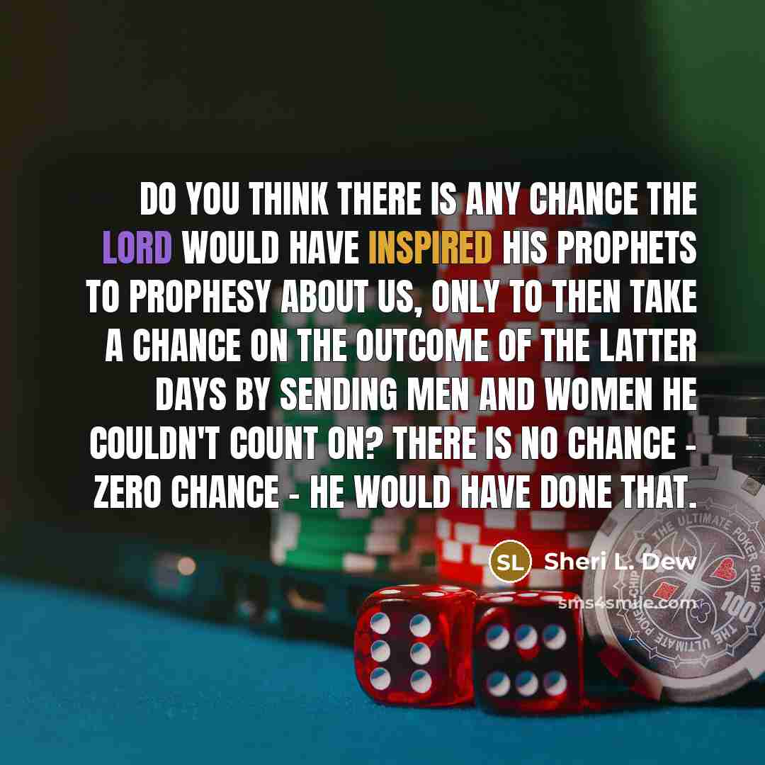 “Do you think there is any chance the Lord would have inspired his prophets to prophesy about us, only to then take a chance on the outcome of the latter days by sending men and women he couldn't count on? There is no chance - zero chance - He would have done that.” quote by Sheri L. Dew