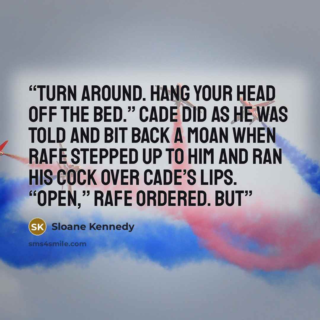 “Turn around. Hang your head off the bed.” Cade did as he was told and bit back a moan when Rafe stepped up to him and ran his cock over Cade’s lips. “Open,” Rafe ordered. But” quote by Sloane Kennedy