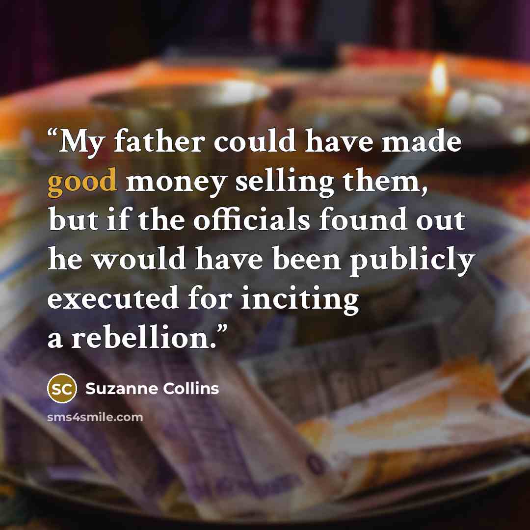 “My father could have made good money selling them, but if the officials found out he would have been publicly executed for inciting a rebellion.” quote by Suzanne Collins