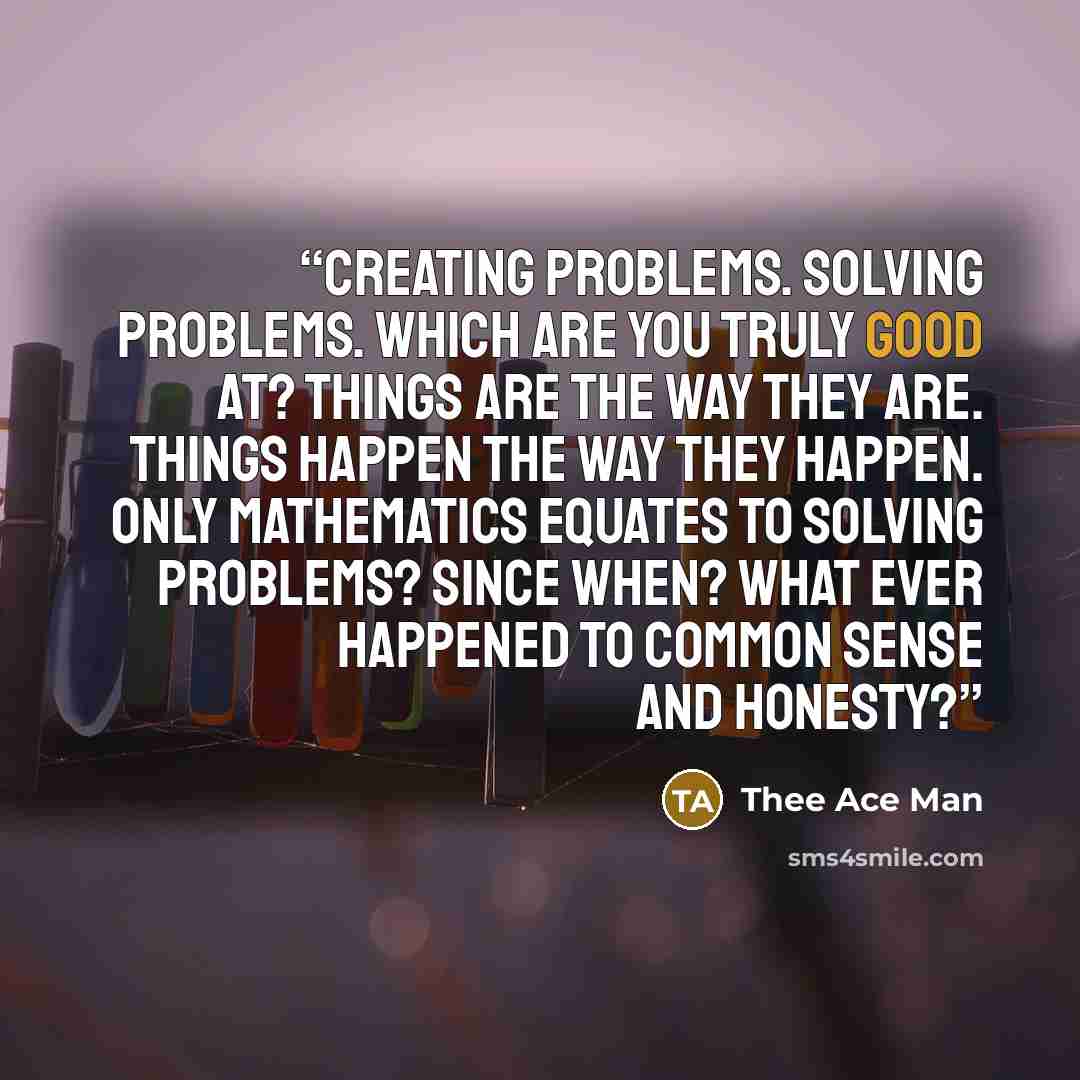 “Creating problems. Solving problems. Which are you truly good at? Things are the way they are. Things happen the way they happen. Only mathematics equates to solving problems? Since when? What ever happened to common sense and honesty?” quote by Thee Ace Man