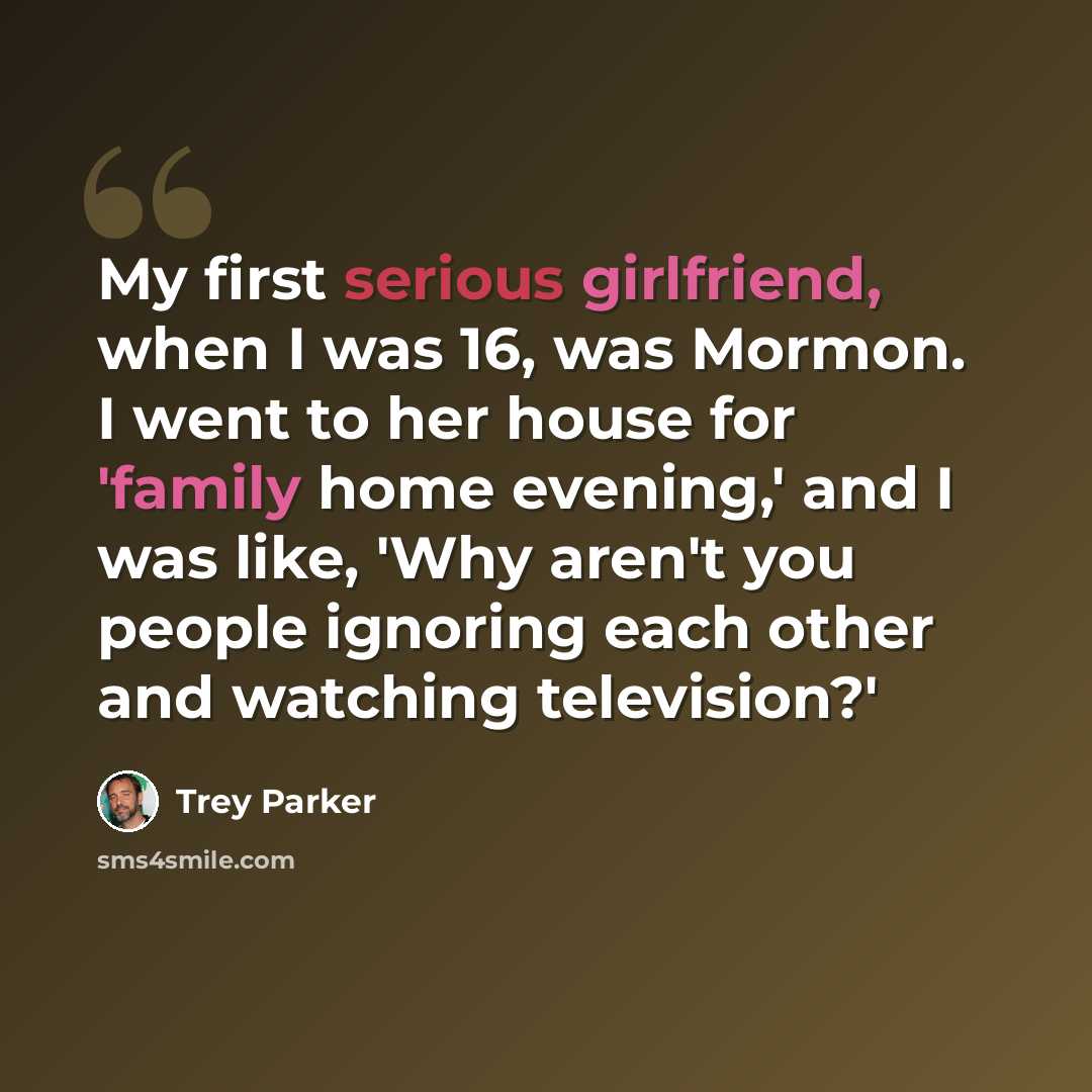 “My first serious girlfriend, when I was 16, was Mormon. I went to her house for 'family home evening,' and I was like, 'Why aren't you people ignoring each other and watching television?'” quote by Trey Parker