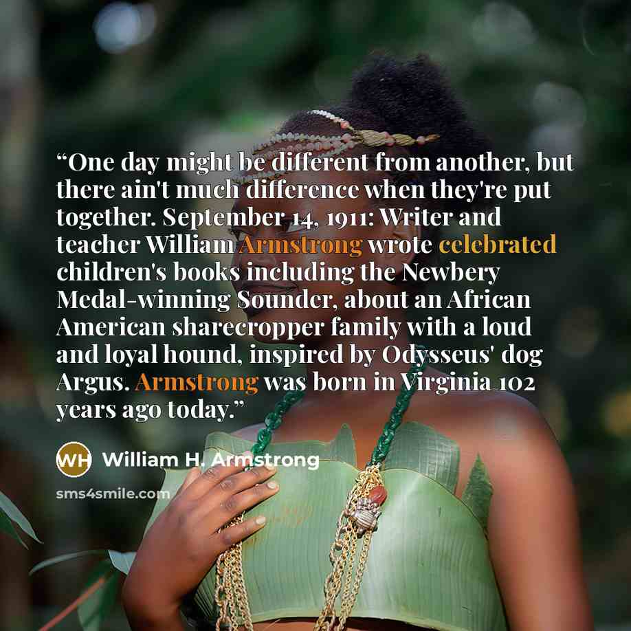 “One day might be different from another, but there ain't much difference when they're put together. September 14, 1911: Writer and teacher William Armstrong wrote celebrated children's books including the Newbery Medal-winning Sounder, about an African American sharecropper family with a loud and…” quote by William H. Armstrong