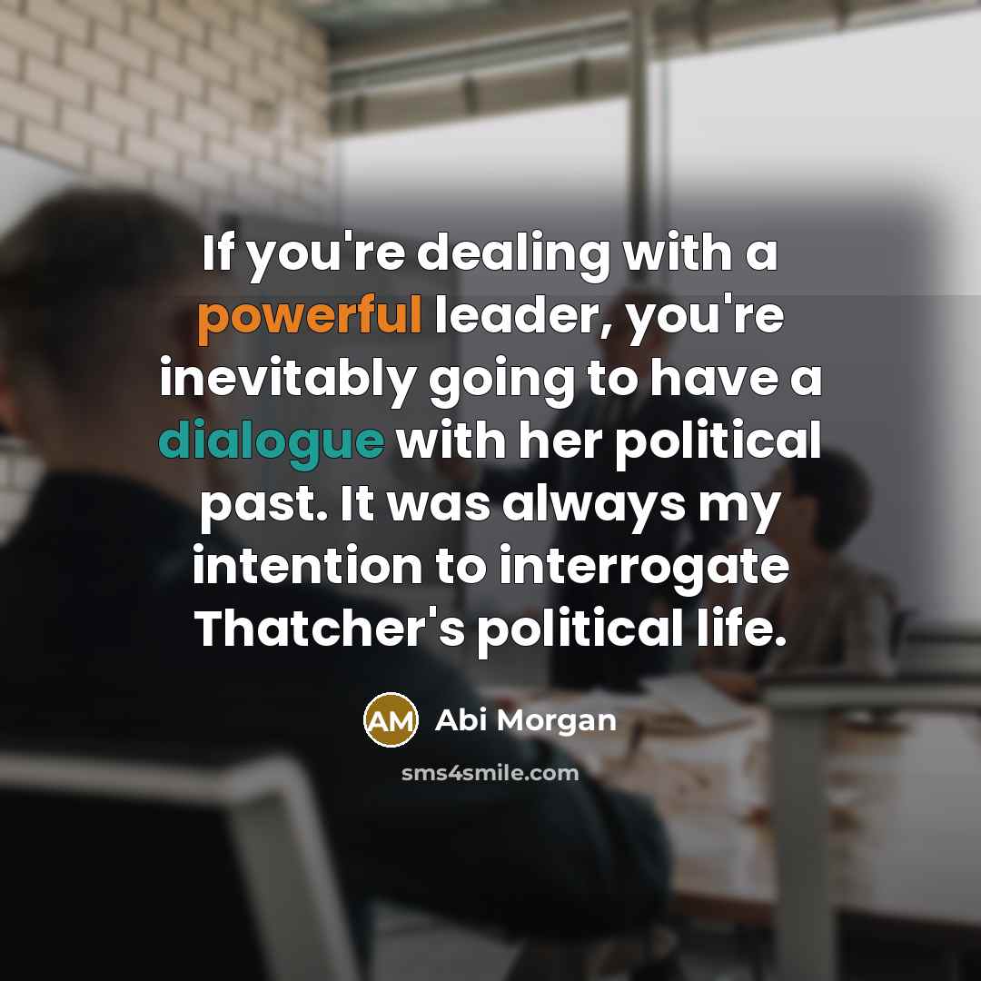 “If you're dealing with a powerful leader, you're inevitably going to have a dialogue with her political past. It was always my intention to interrogate Thatcher's political life.” quote by Abi Morgan