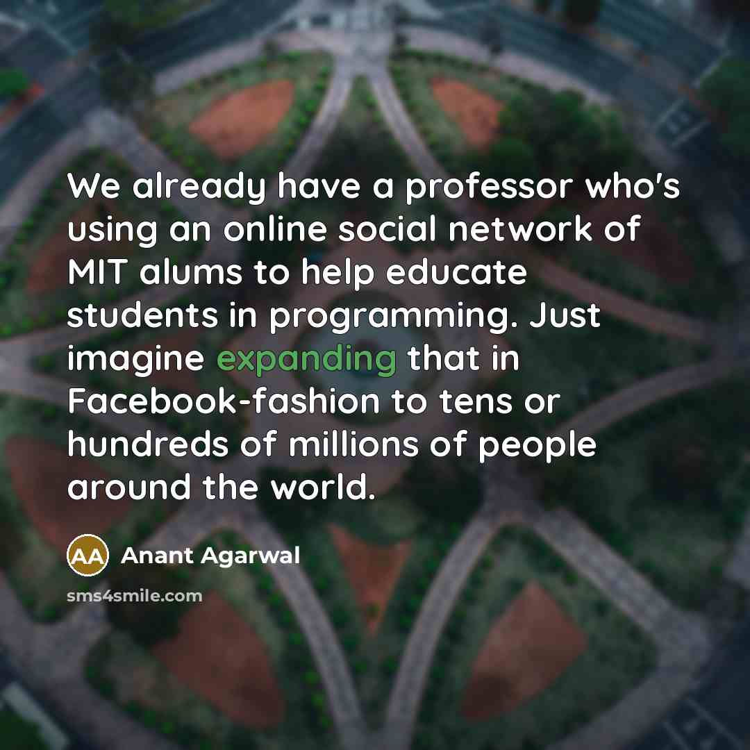 “We already have a professor who's using an online social network of MIT alums to help educate students in programming. Just imagine expanding that in Facebook-fashion to tens or hundreds of millions of people around the world.” quote by Anant Agarwal