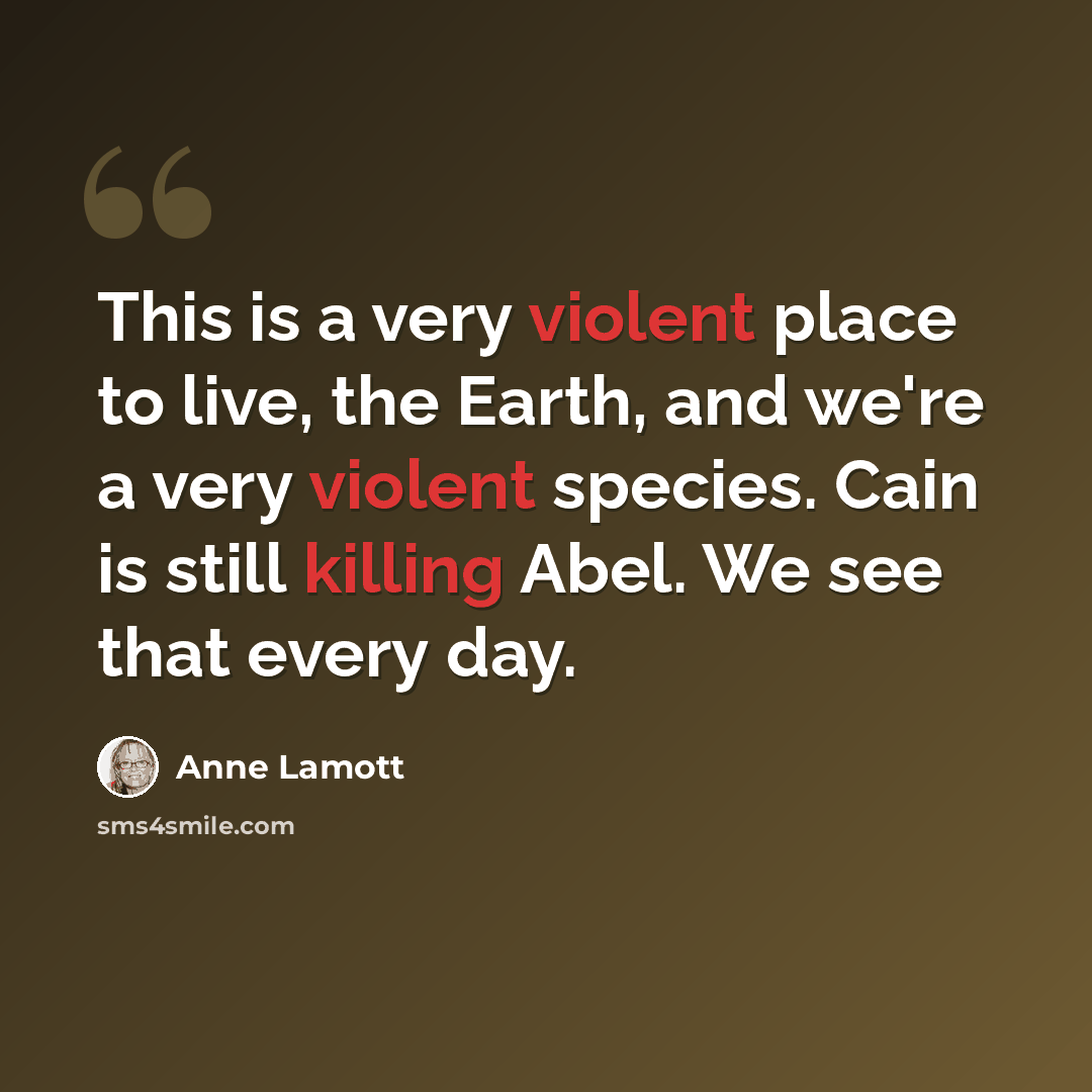 “This is a very violent place to live, the Earth, and we're a very violent species. Cain is still killing Abel. We see that every day.” quote by Anne Lamott
