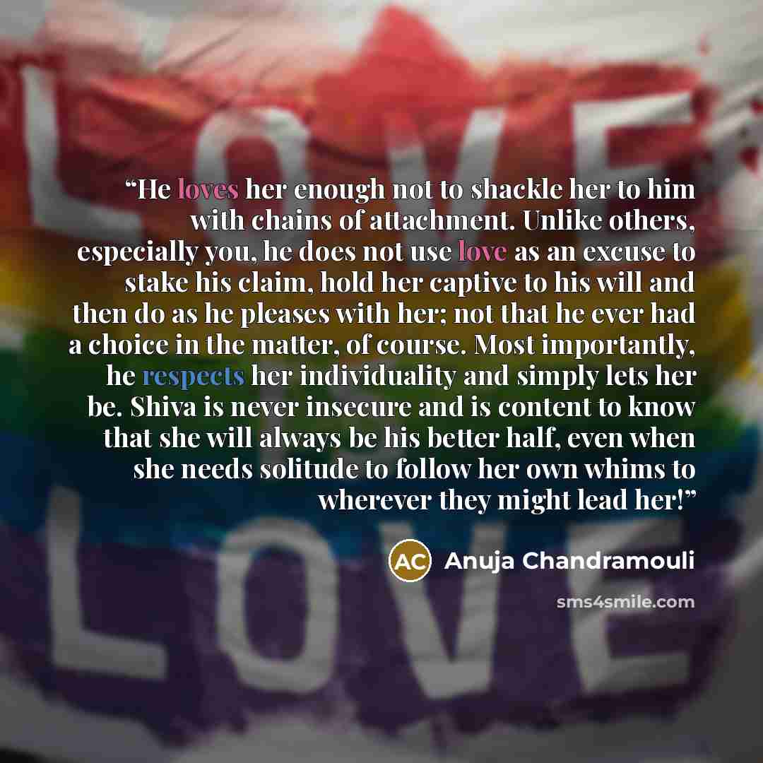 “He loves her enough not to shackle her to him with chains of attachment. Unlike others, especially you, he does not use love as an excuse to stake his claim, hold her captive to his will and then do as he pleases with her; not that he ever had a choice in the matter, of course. Most importantly…” quote by Anuja Chandramouli