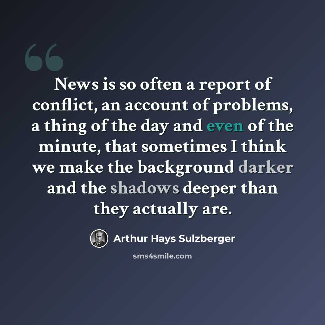 “News is so often a report of conflict, an account of problems, a thing of the day and even of the minute, that sometimes I think we make the background darker and the shadows deeper than they actually are.” quote by Arthur Hays Sulzberger