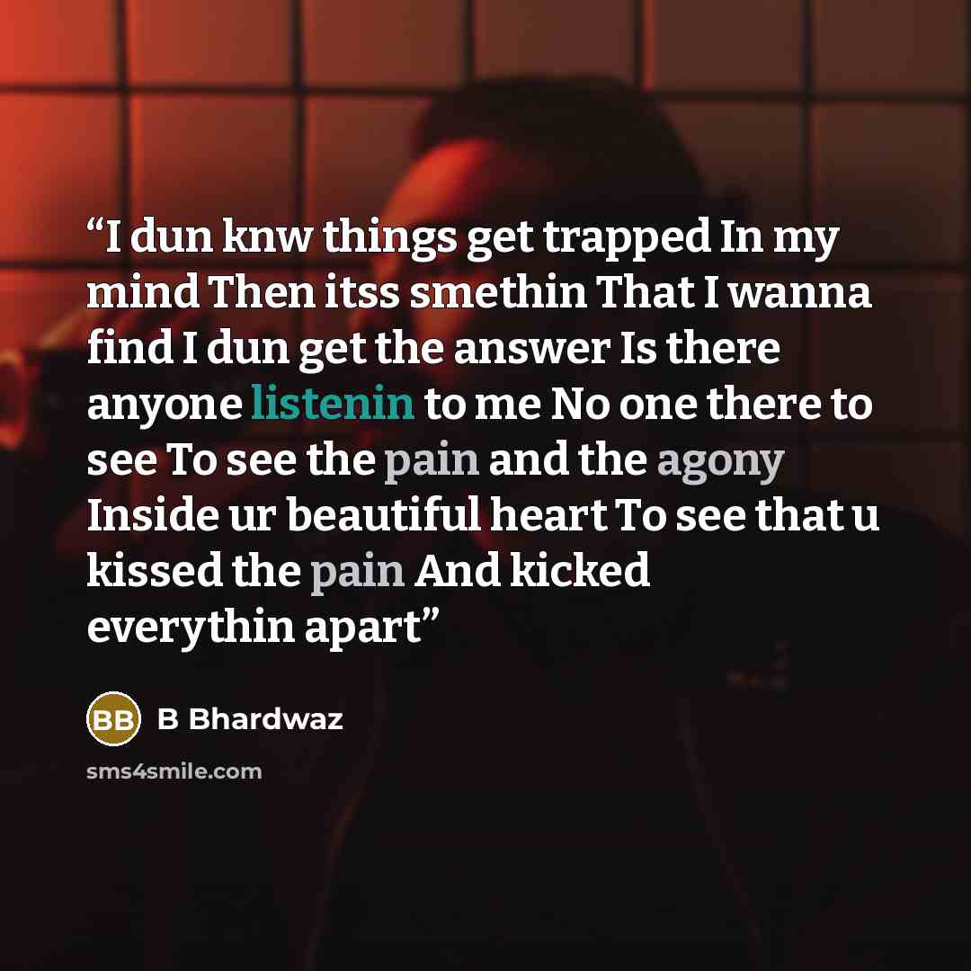 “I dun knw things get trapped In my mind Then itss smethin That I wanna find I dun get the answer Is there anyone listenin to me No one there to see To see the pain and the agony Inside ur beautiful heart To see that u kissed the pain And kicked everythin apart” quote by B Bhardwaz