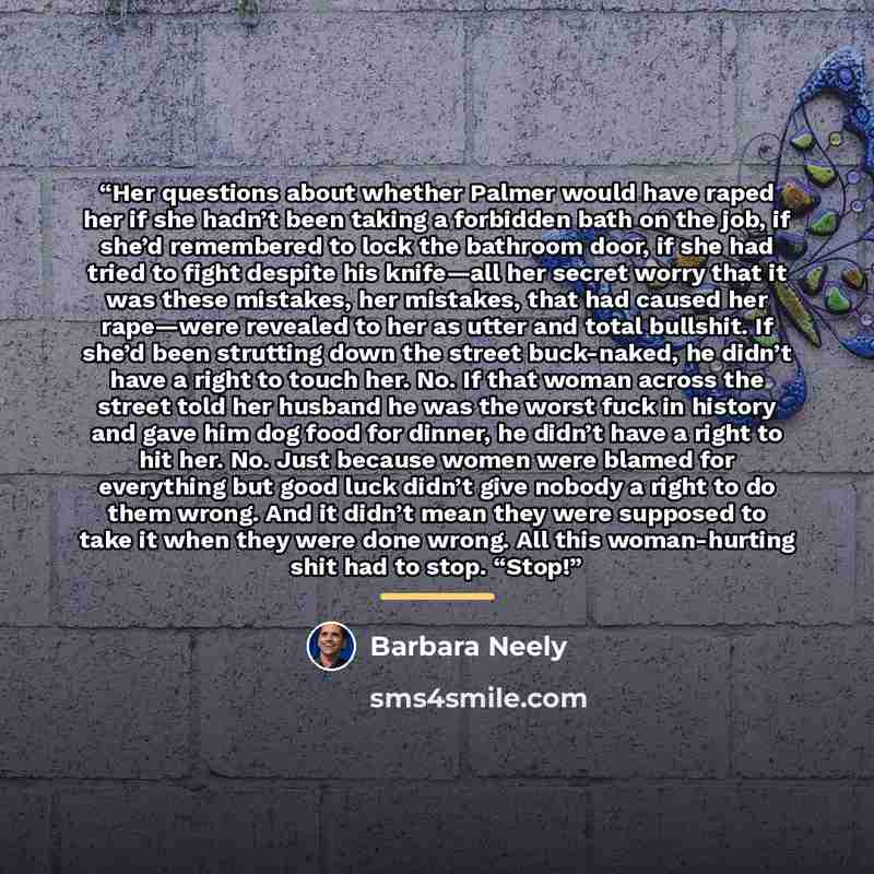 “Her questions about whether Palmer would have raped her if she hadn’t been taking a forbidden bath on the job, if she’d remembered to lock the bathroom door, if she had tried to fight despite his knife—all her secret worry that it was these mistakes, her mistakes, that had caused her rape—were…” quote by Barbara Neely