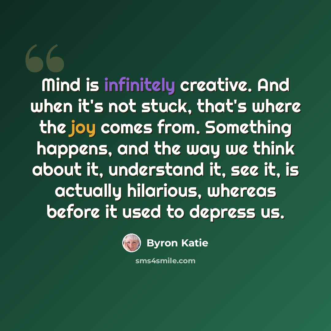 “Mind is infinitely creative. And when it's not stuck, that's where the joy comes from. Something happens, and the way we think about it, understand it, see it, is actually hilarious, whereas before it used to depress us.” quote by Byron Katie
