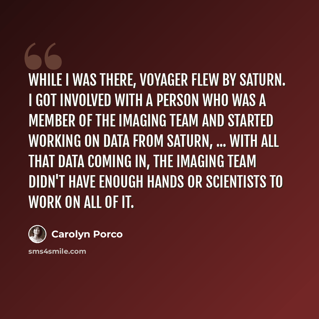 “While I was there, Voyager flew by Saturn. I got involved with a person who was a member of the imaging team and started working on data from Saturn, ... With all that data coming in, the imaging team didn't have enough hands or scientists to work on all of it.” quote by Carolyn Porco