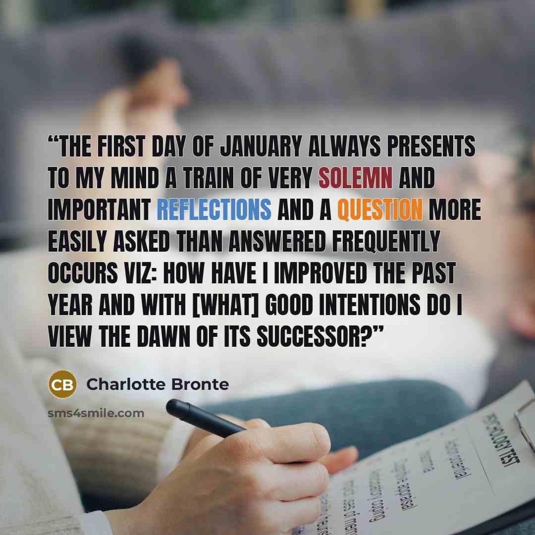 “The first day of January always presents to my mind a train of very solemn and important reflections and a question more easily asked than answered frequently occurs viz: How have I improved the past year and with [what] good intentions do I view the dawn of its successor?” quote by Charlotte Brontë