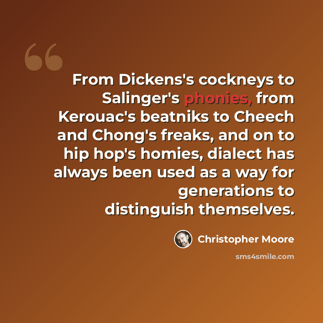 “From Dickens's cockneys to Salinger's phonies, from Kerouac's beatniks to Cheech and Chong's freaks, and on to hip hop's homies, dialect has always been used as a way for generations to distinguish themselves.” quote by Christopher Moore