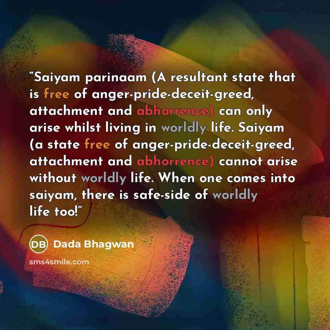 “Saiyam parinaam (A resultant state that is free of anger-pride-deceit-greed, attachment and abhorrence) can only arise whilst living in worldly life. Saiyam (a state free of anger-pride-deceit-greed, attachment and abhorrence) cannot arise without worldly life. When one comes into saiyam, there is…” quote by Dada Bhagwan