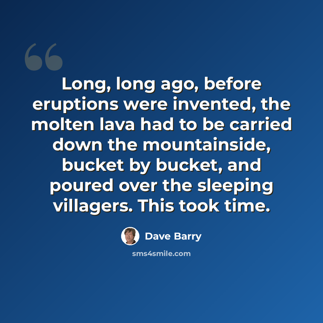 “Long, long ago, before eruptions were invented, the molten lava had to be carried down the mountainside, bucket by bucket, and poured over the sleeping villagers. This took time.” quote by Dave Barry