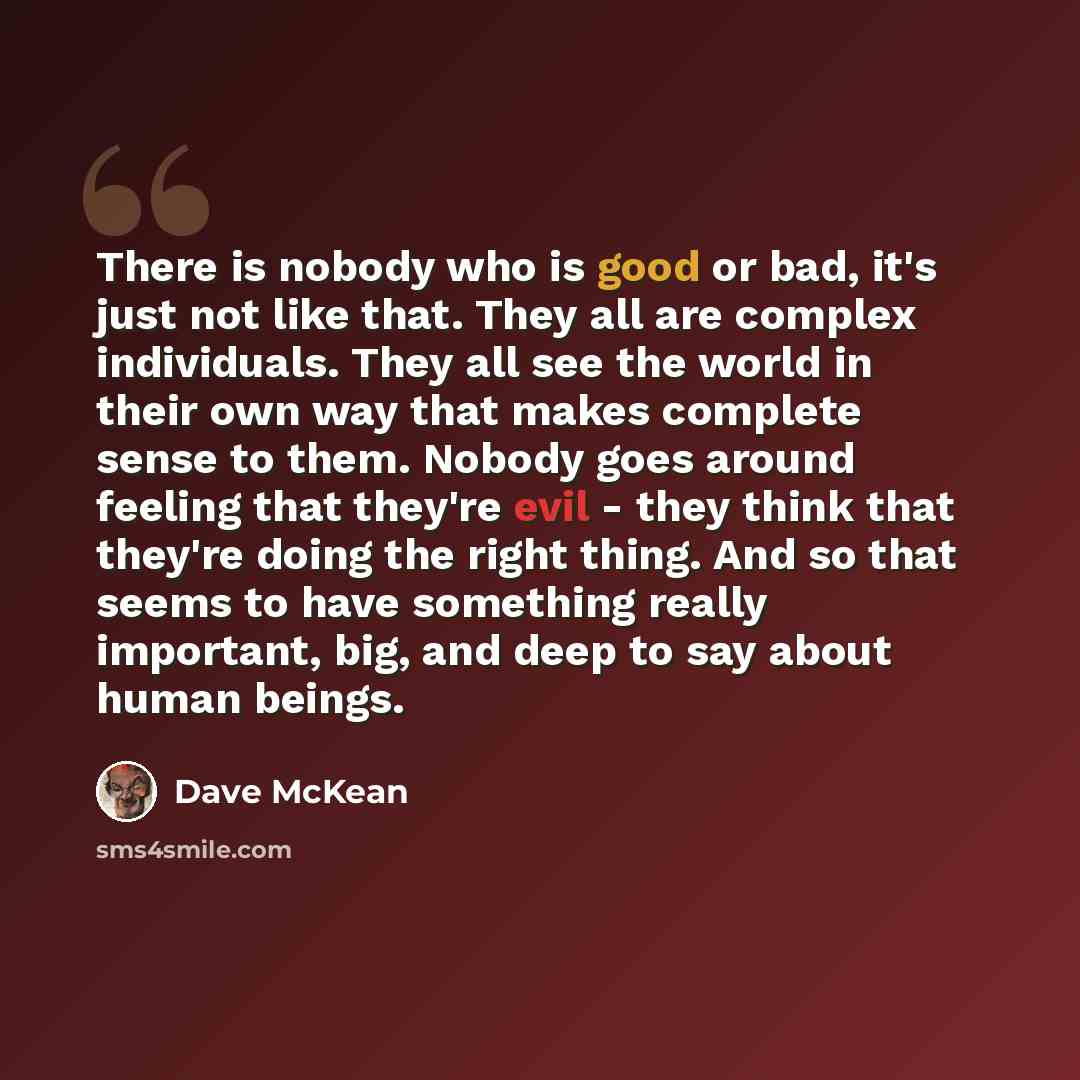 “There is nobody who is good or bad, it's just not like that. They all are complex individuals. They all see the world in their own way that makes complete sense to them. Nobody goes around feeling that they're evil - they think that they're doing the right thing. And so that seems to have…” quote by Dave McKean