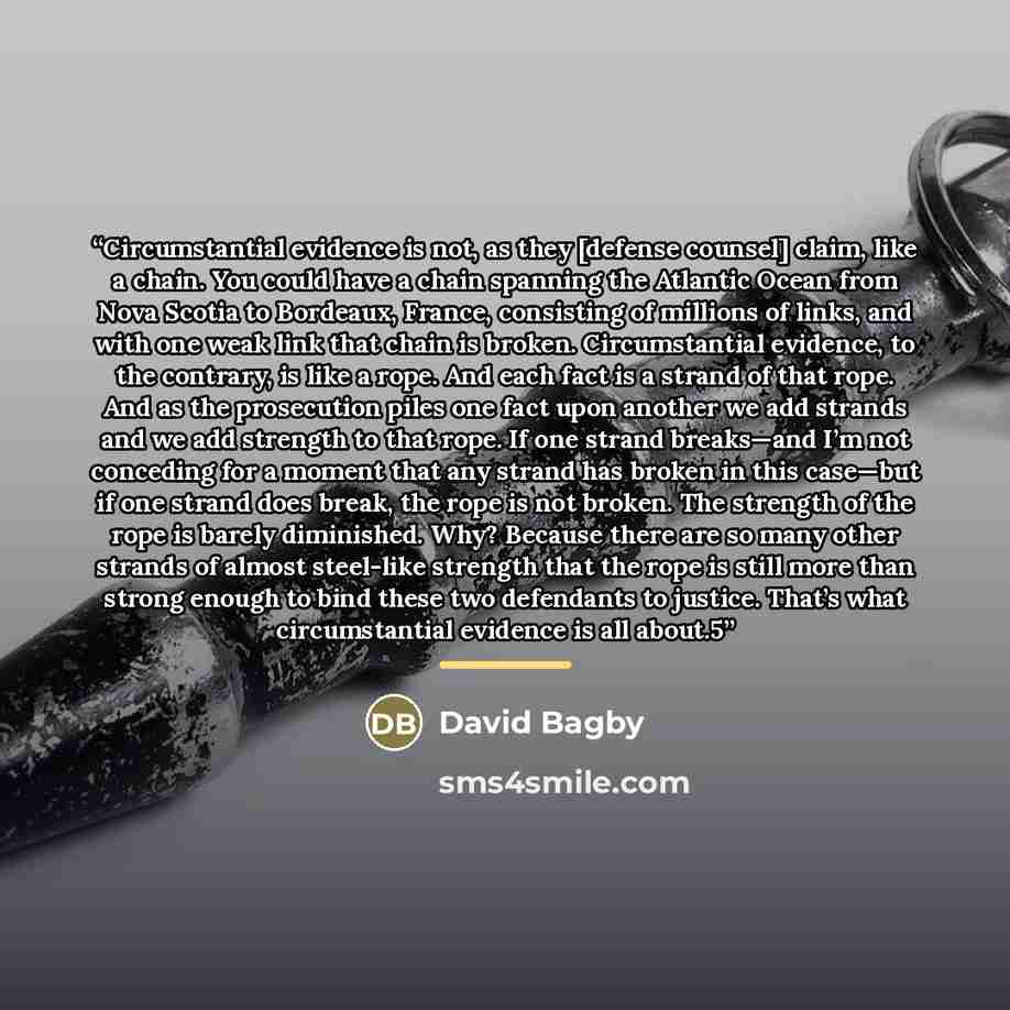 “Circumstantial evidence is not, as they [defense counsel] claim, like a chain. You could have a chain spanning the Atlantic Ocean from Nova Scotia to Bordeaux, France, consisting of millions of links, and with one weak link that chain is broken. Circumstantial evidence, to the contrary, is like a…” quote by David Bagby