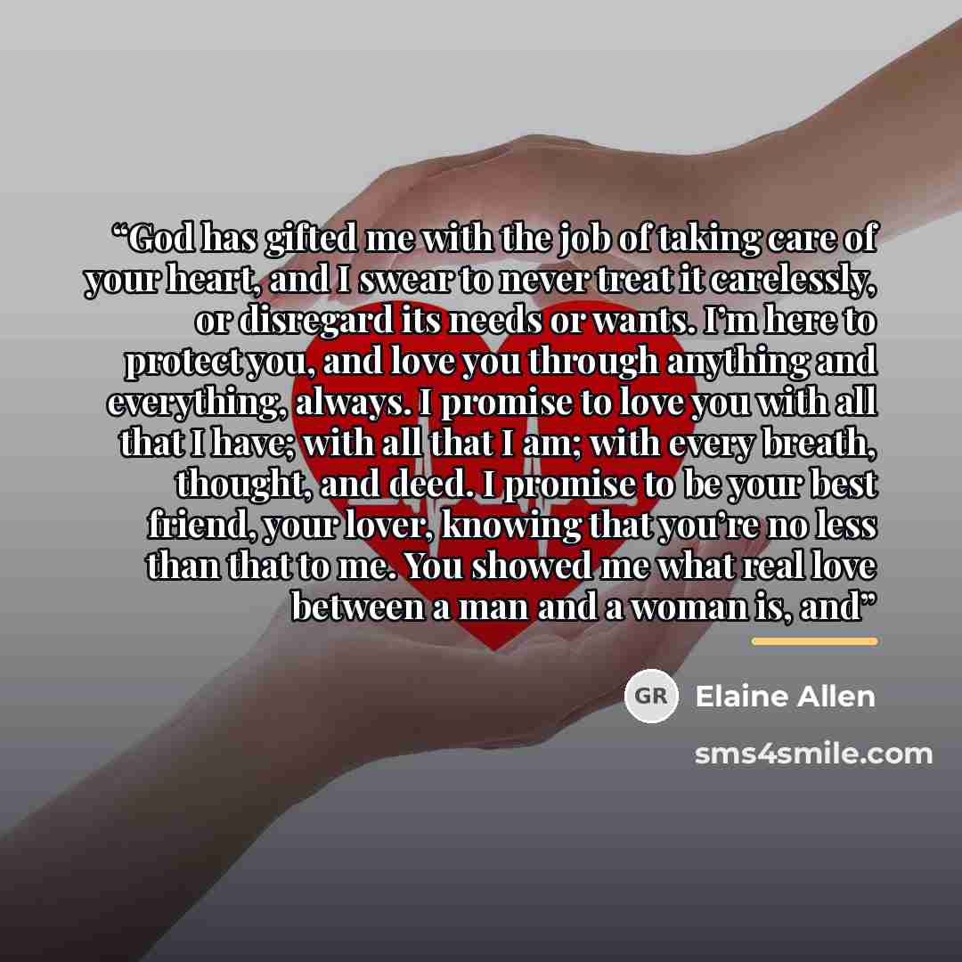 “God has gifted me with the job of taking care of your heart, and I swear to never treat it carelessly, or disregard its needs or wants. I’m here to protect you, and love you through anything and everything, always. I promise to love you with all that I have; with all that I am; with every breath…” quote by Elaine Allen