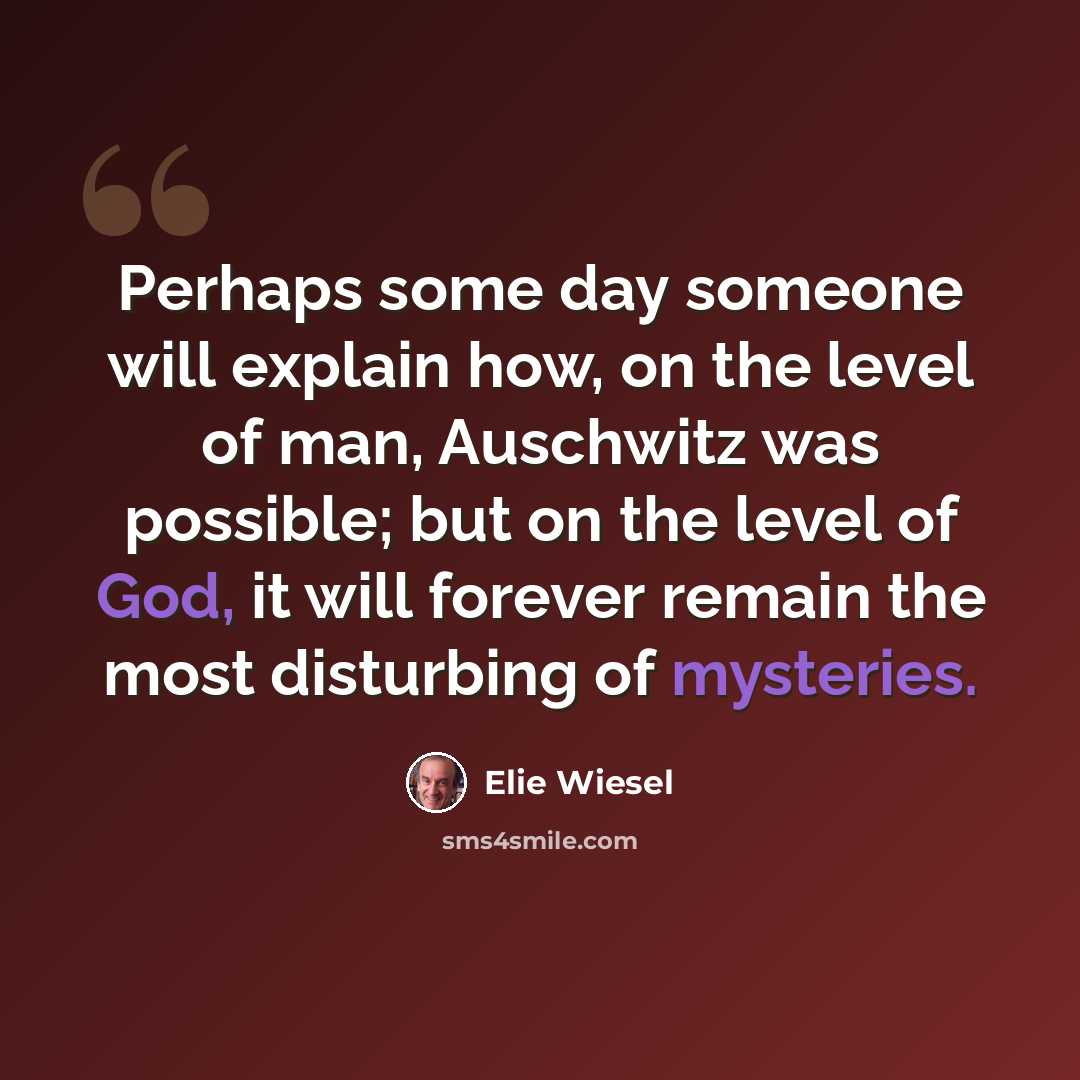 “Perhaps some day someone will explain how, on the level of man, Auschwitz was possible; but on the level of God, it will forever remain the most disturbing of mysteries.” quote by Elie Wiesel