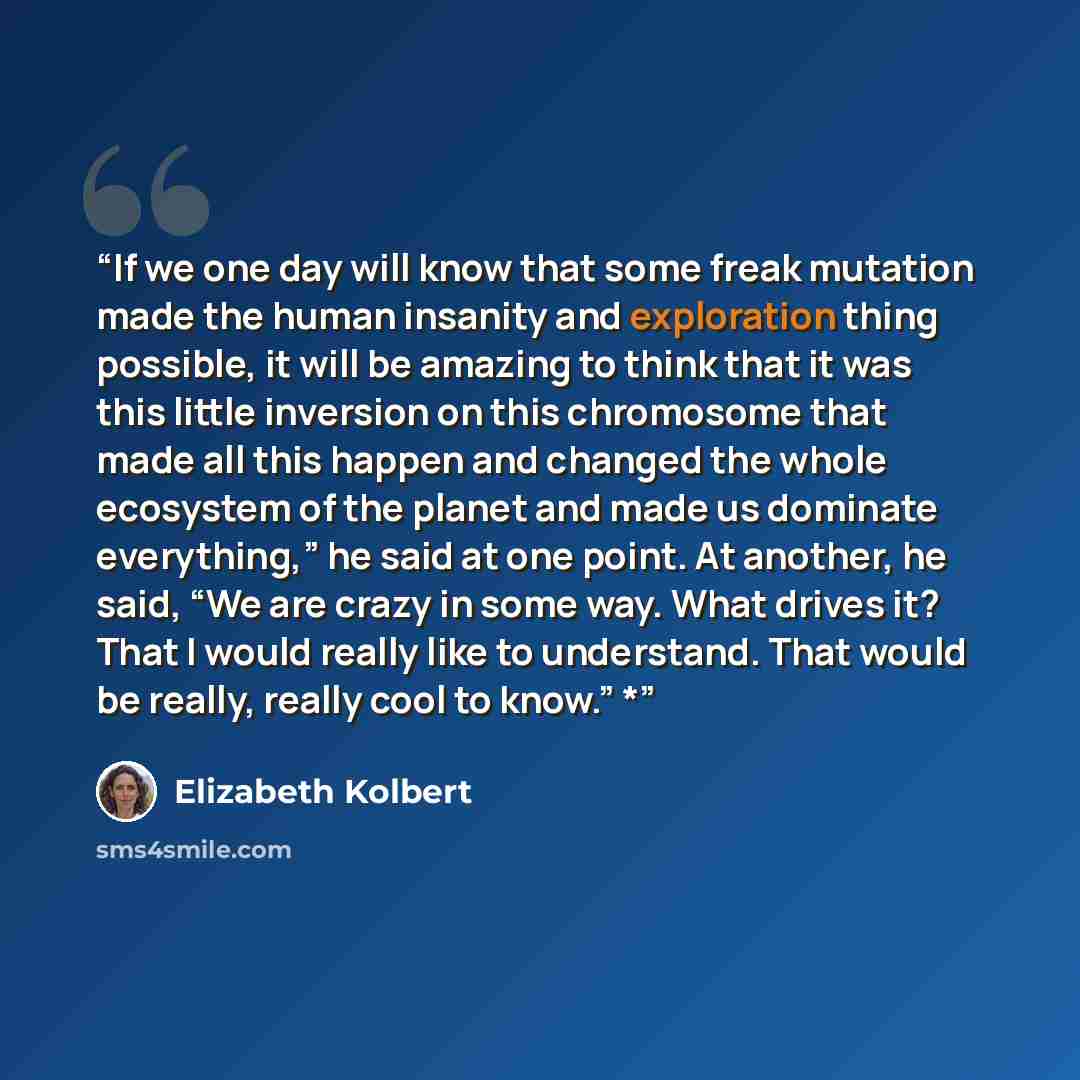 “If we one day will know that some freak mutation made the human insanity and exploration thing possible, it will be amazing to think that it was this little inversion on this chromosome that made all this happen and changed the whole ecosystem of the planet and made us dominate everything,” he…” quote by Elizabeth Kolbert