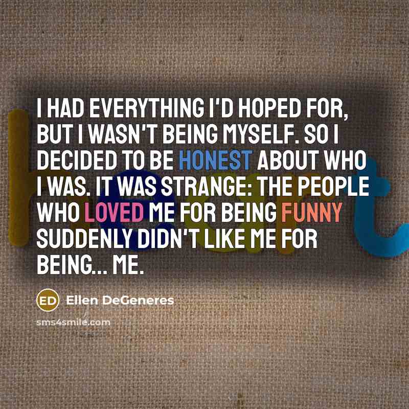 “I had everything I'd hoped for, but I wasn't being myself. So I decided to be honest about who I was. It was strange: The people who loved me for being funny suddenly didn't like me for being... me.” quote by Ellen DeGeneres