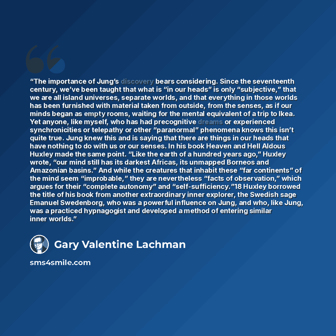 “The importance of Jung’s discovery bears considering. Since the seventeenth century, we’ve been taught that what is “in our heads” is only “subjective,” that we are all island universes, separate worlds, and that everything in those worlds has been furnished with material taken from outside, from…” quote by Gary Valentine Lachman
