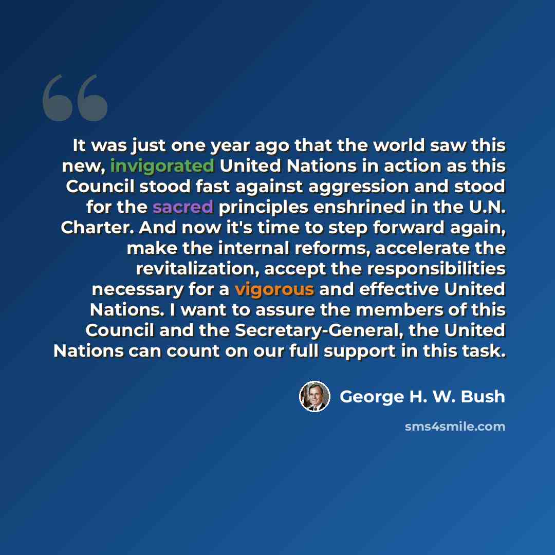 “It was just one year ago that the world saw this new, invigorated United Nations in action as this Council stood fast against aggression and stood for the sacred principles enshrined in the U.N. Charter. And now it's time to step forward again, make the internal reforms, accelerate the…” quote by George H. W. Bush