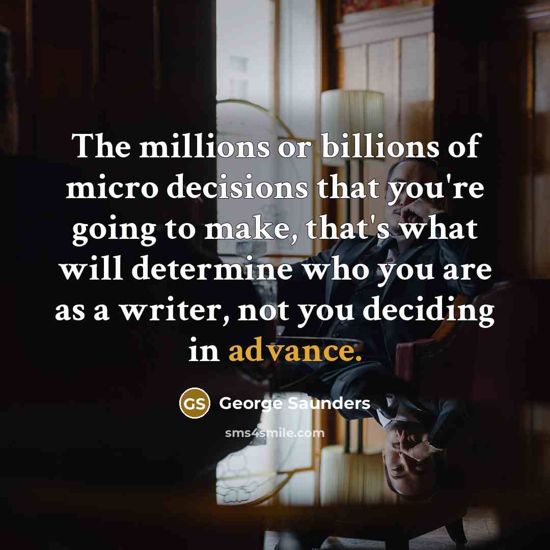 “The millions or billions of micro decisions that you're going to make, that's what will determine who you are as a writer, not you deciding in advance.” quote by George Saunders