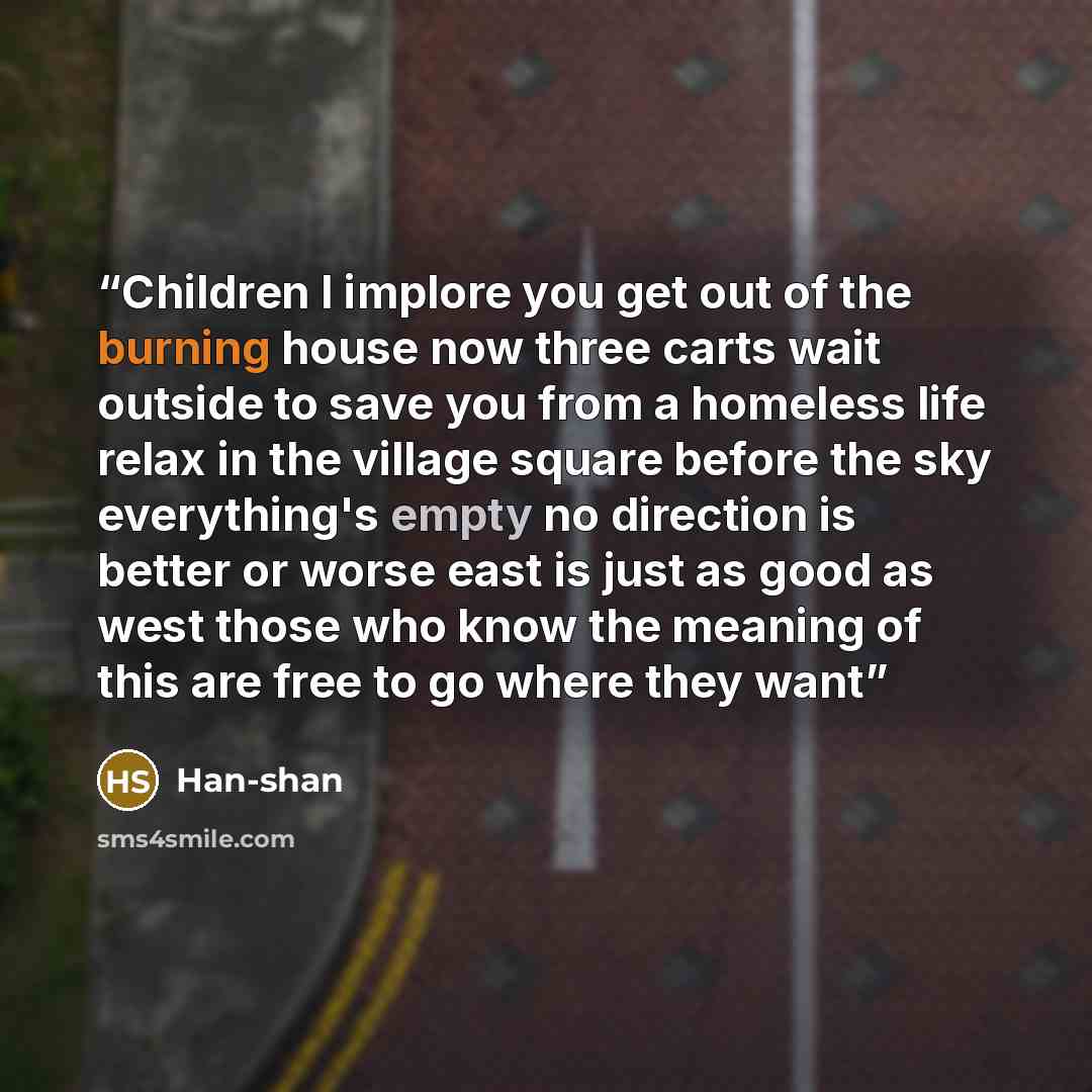 “Children I implore you get out of the burning house now three carts wait outside to save you from a homeless life relax in the village square before the sky everything's empty no direction is better or worse east is just as good as west those who know the meaning of this are free to go where they…” quote by Han-shan
