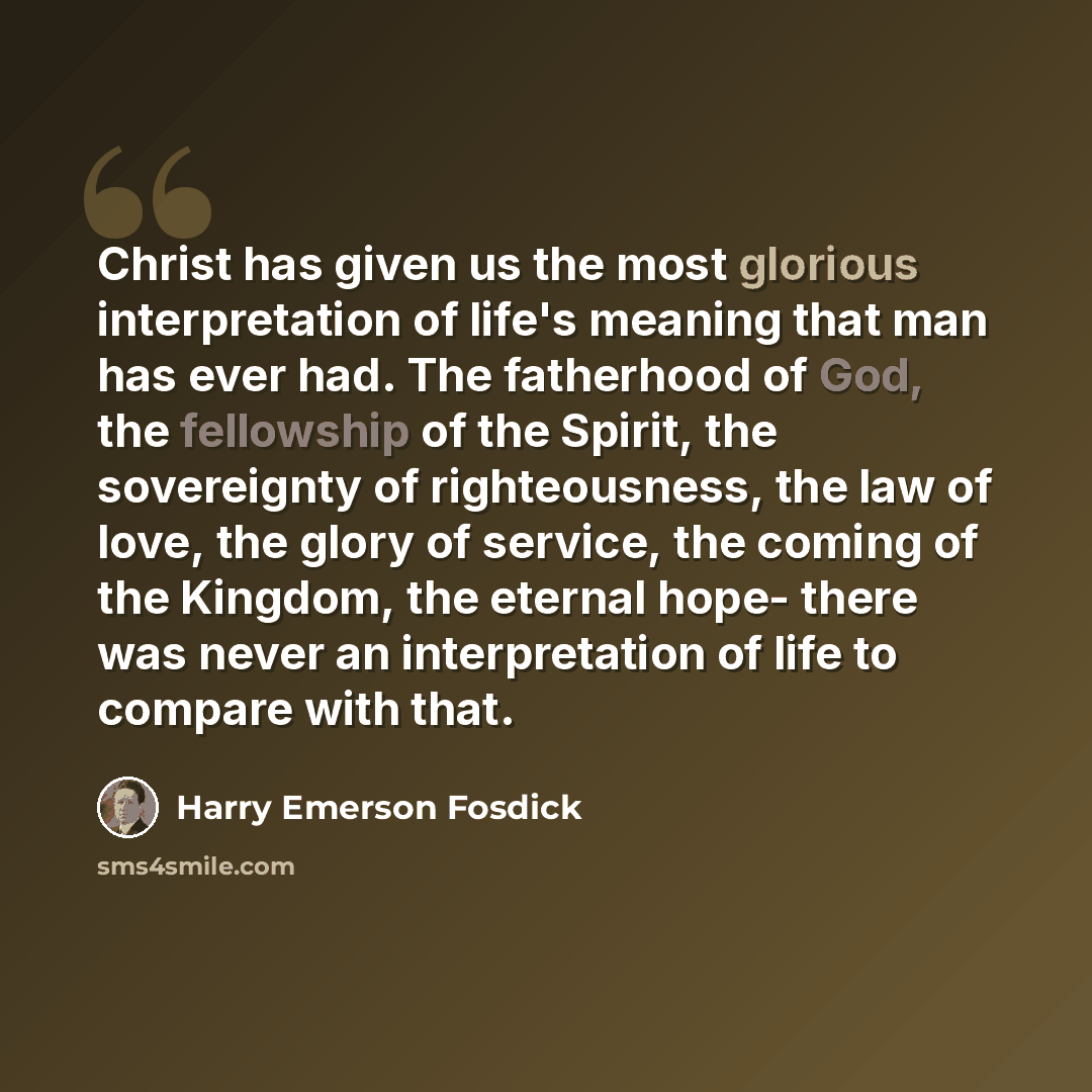 “Christ has given us the most glorious interpretation of life's meaning that man has ever had. The fatherhood of God, the fellowship of the Spirit, the sovereignty of righteousness, the law of love, the glory of service, the coming of the Kingdom, the eternal hope- there was never an interpretation…” quote by Harry Emerson Fosdick