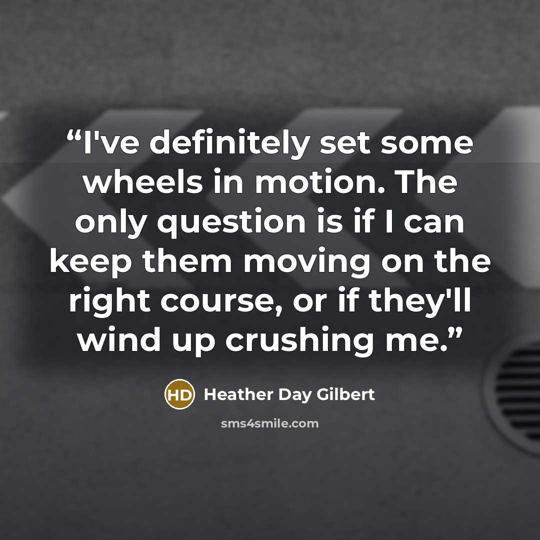 “I've definitely set some wheels in motion. The only question is if I can keep them moving on the right course, or if they'll wind up crushing me.” quote by Heather Day Gilbert