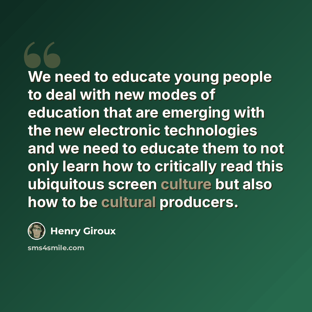 “We need to educate young people to deal with new modes of education that are emerging with the new electronic technologies and we need to educate them to not only learn how to critically read this ubiquitous screen culture but also how to be cultural producers.” quote by Henry Giroux