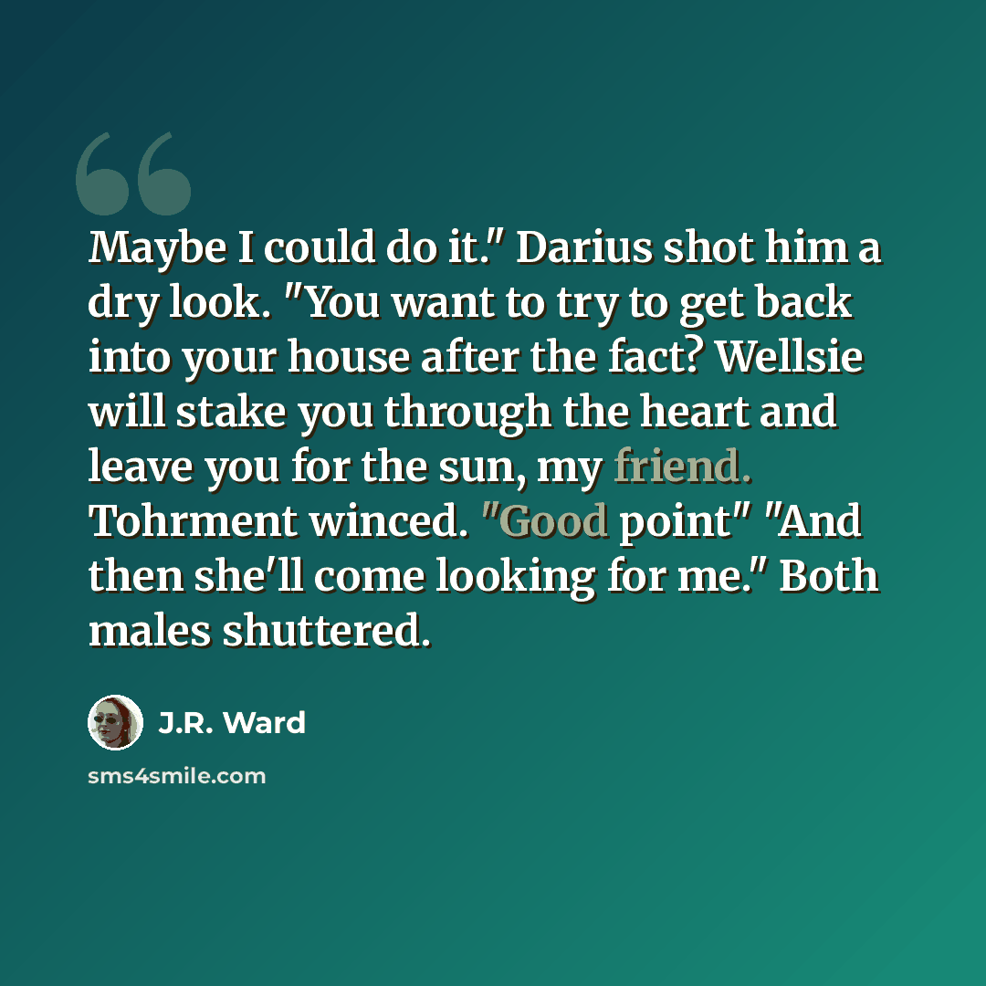 “Maybe I could do it." Darius shot him a dry look. "You want to try to get back into your house after the fact? Wellsie will stake you through the heart and leave you for the sun, my friend. Tohrment winced. "Good point" "And then she'll come looking for me." Both males shuttered.” quote by J.R. Ward