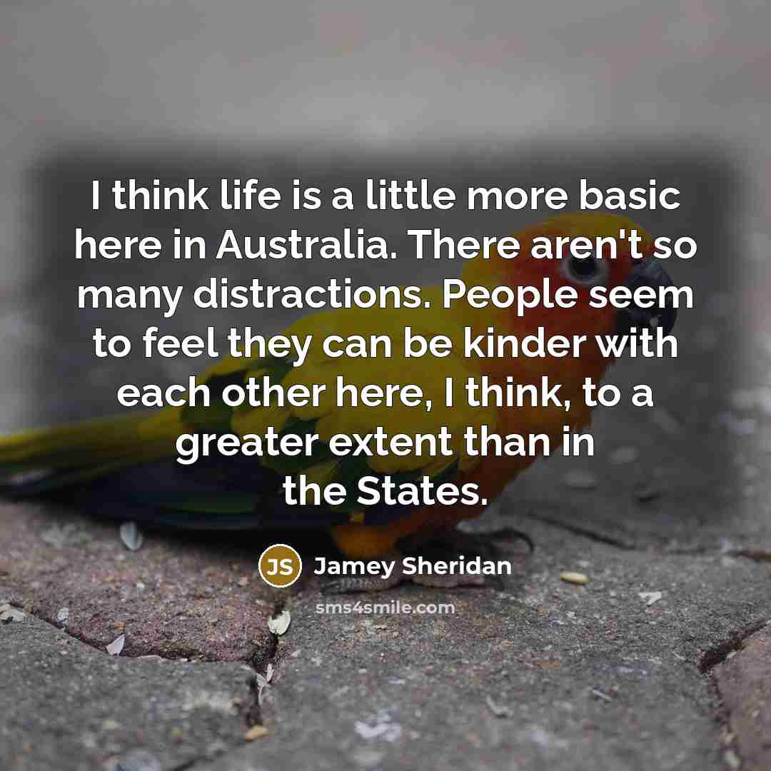 “I think life is a little more basic here in Australia. There aren't so many distractions. People seem to feel they can be kinder with each other here, I think, to a greater extent than in the States.” quote by Jamey Sheridan