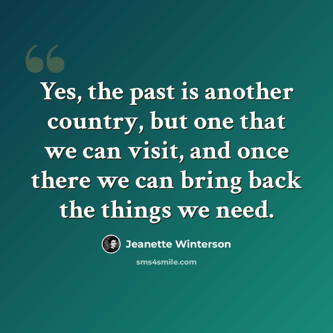 “Yes, the past is another country, but one that we can visit, and once there we can bring back the things we need.” quote by Jeanette Winterson