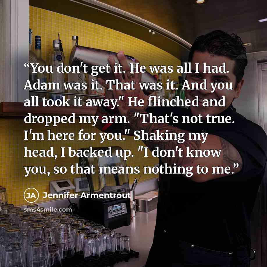 “You don't get it. He was all I had. Adam was it. That was it. And you all took it away." He flinched and dropped my arm. "That's not true. I'm here for you." Shaking my head, I backed up. "I don't know you, so that means nothing to me.” quote by Jennifer Armentrout